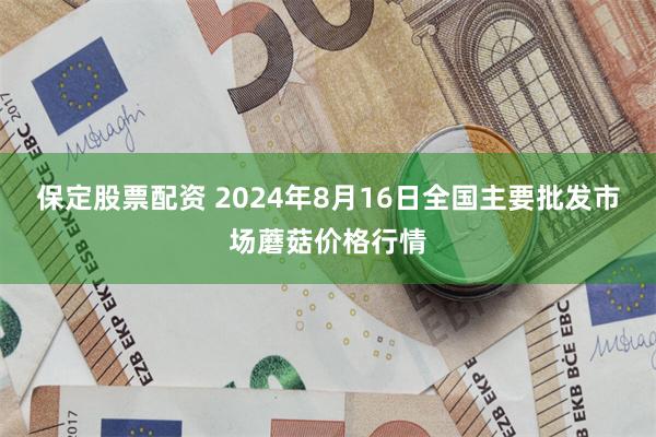 保定股票配资 2024年8月16日全国主要批发市场蘑菇价格行情