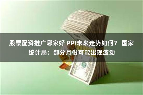 股票配资推广哪家好 PPI未来走势如何？ 国家统计局：部分月份可能出现波动