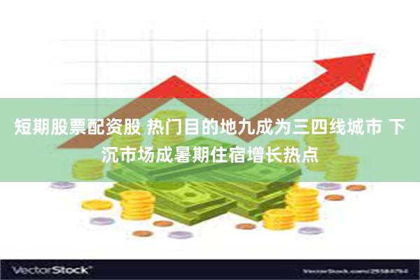 短期股票配资股 热门目的地九成为三四线城市 下沉市场成暑期住宿增长热点