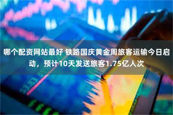 哪个配资网站最好 铁路国庆黄金周旅客运输今日启动，预计10天发送旅客1.75亿人次