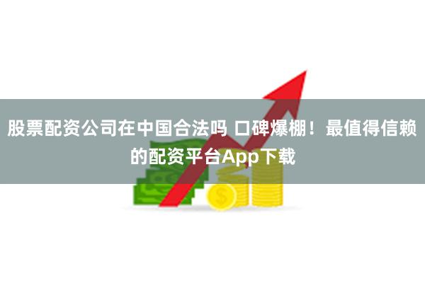 股票配资公司在中国合法吗 口碑爆棚！最值得信赖的配资平台App下载
