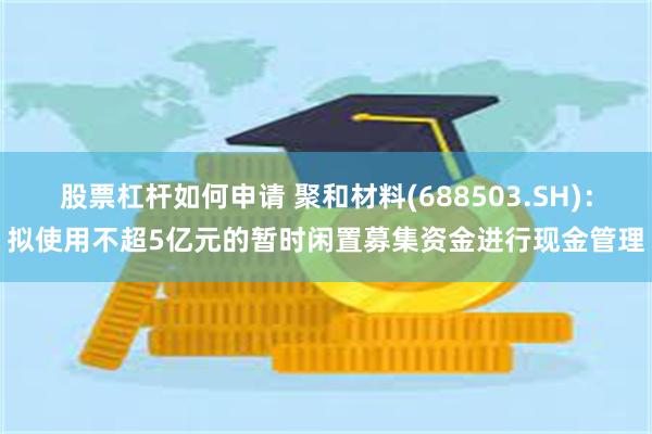 股票杠杆如何申请 聚和材料(688503.SH)：拟使用不超5亿元的暂时闲置募集资金进行现金管理