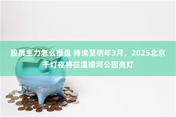 股票主力怎么操盘 持续至明年3月，2025北京千灯夜将在温榆河公园亮灯
