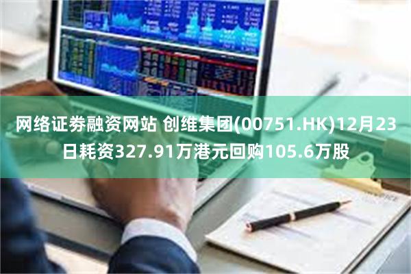 网络证劵融资网站 创维集团(00751.HK)12月23日耗资327.91万港元回购105.6万股