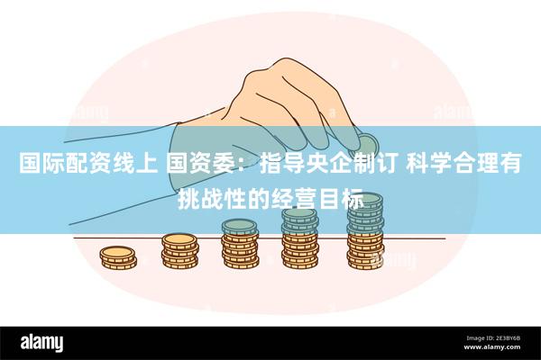 国际配资线上 国资委：指导央企制订 科学合理有挑战性的经营目标
