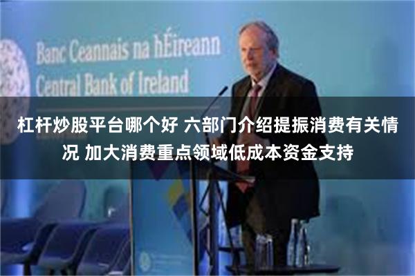杠杆炒股平台哪个好 六部门介绍提振消费有关情况 加大消费重点领域低成本资金支持