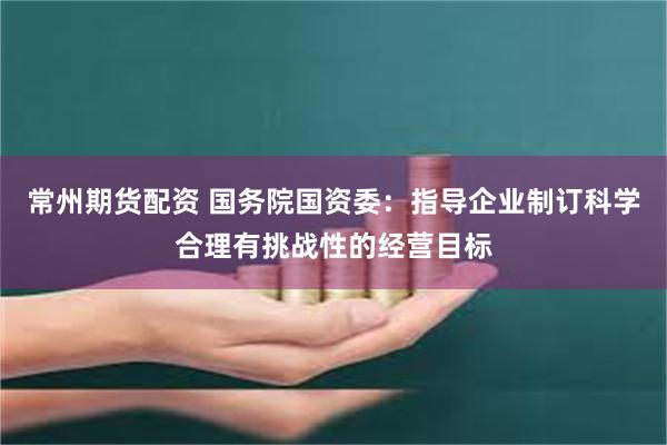 常州期货配资 国务院国资委：指导企业制订科学合理有挑战性的经营目标