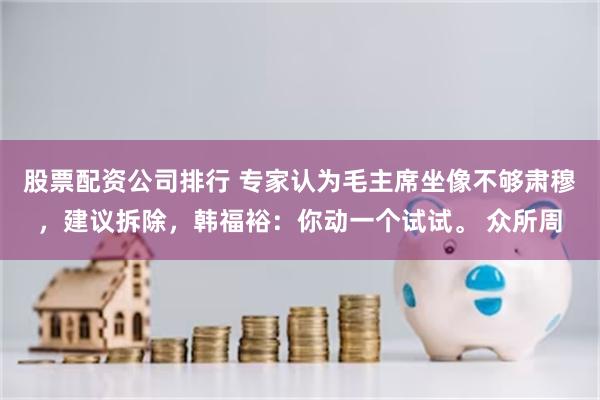 股票配资公司排行 专家认为毛主席坐像不够肃穆，建议拆除，韩福裕：你动一个试试。 众所周