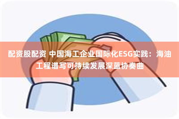 配资股配资 中国海工企业国际化ESG实践：海油工程谱写可持续发展深蓝协奏曲
