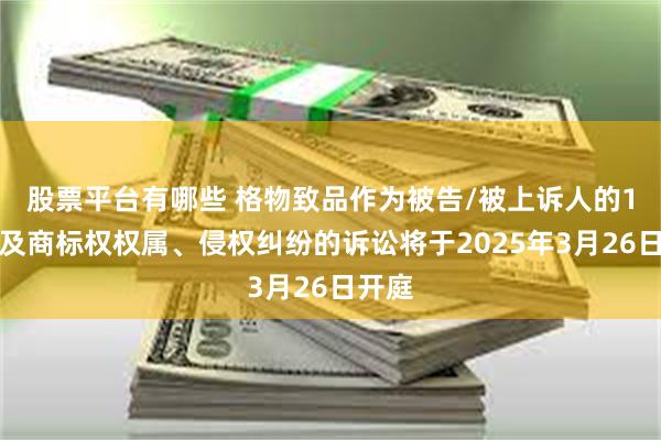 股票平台有哪些 格物致品作为被告/被上诉人的1起涉及商标权权属、侵权纠纷的诉讼将于2025年3月26日开庭