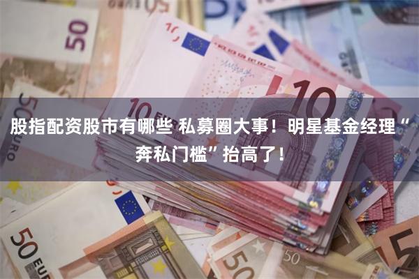股指配资股市有哪些 私募圈大事！明星基金经理“奔私门槛”抬高了！