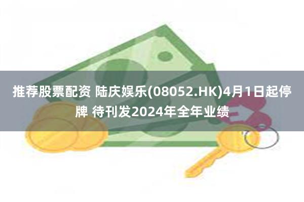 推荐股票配资 陆庆娱乐(08052.HK)4月1日起停牌 待刊发2024年全年业绩