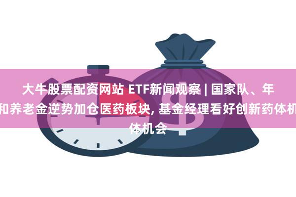 大牛股票配资网站 ETF新闻观察 | 国家队、年金和养老金逆势加仓医药板块, 基金经理看好创新药体机会