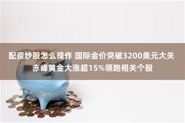 配资炒股怎么操作 国际金价突破3200美元大关 赤峰黄金大涨超15%领跑相关个股