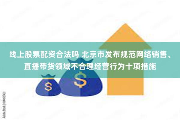 线上股票配资合法吗 北京市发布规范网络销售、直播带货领域不合理经营行为十项措施