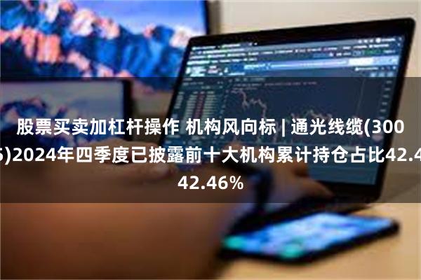 股票买卖加杠杆操作 机构风向标 | 通光线缆(300265)2024年四季度已披露前十大机构累计持仓占比42.46%