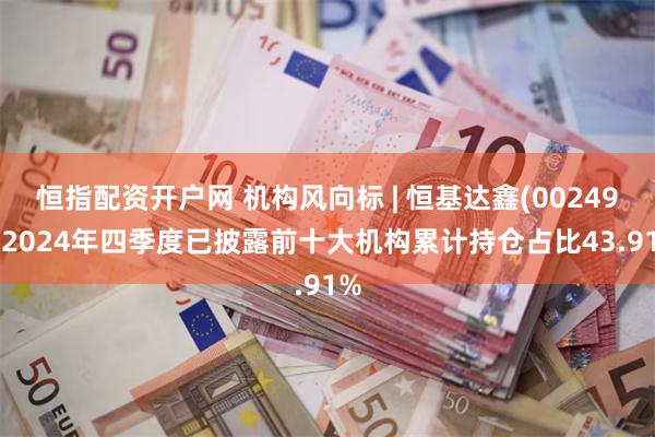 恒指配资开户网 机构风向标 | 恒基达鑫(002492)2024年四季度已披露前十大机构累计持仓占比43.91%