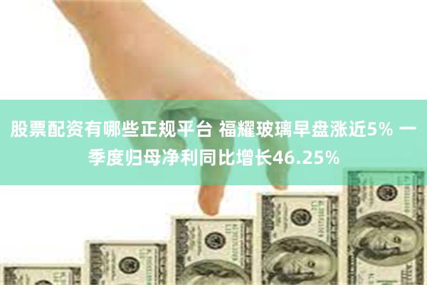 股票配资有哪些正规平台 福耀玻璃早盘涨近5% 一季度归母净利同比增长46.25%