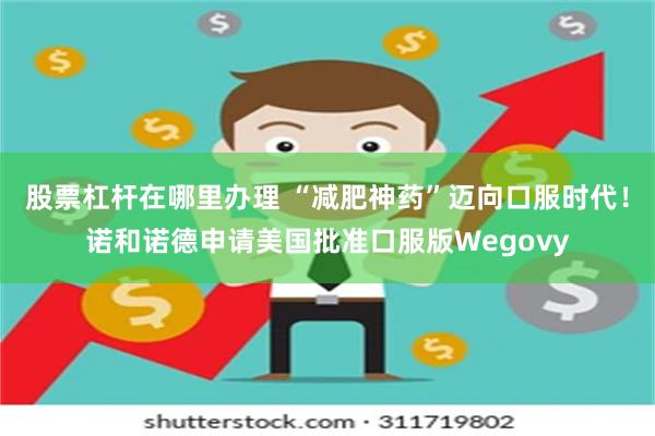 股票杠杆在哪里办理 “减肥神药”迈向口服时代！诺和诺德申请美国批准口服版Wegovy