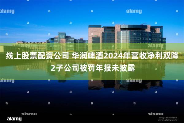 线上股票配资公司 华润啤酒2024年营收净利双降 2子公司被罚年报未披露