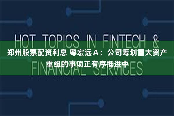 郑州股票配资利息 粤宏远Ａ：公司筹划重大资产重组的事项正有序推进中