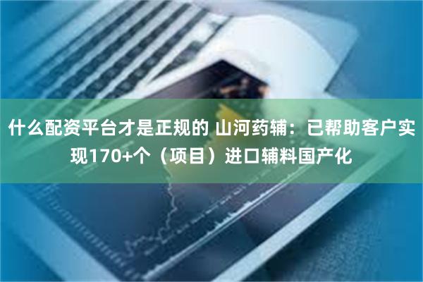什么配资平台才是正规的 山河药辅：已帮助客户实现170+个（项目）进口辅料国产化