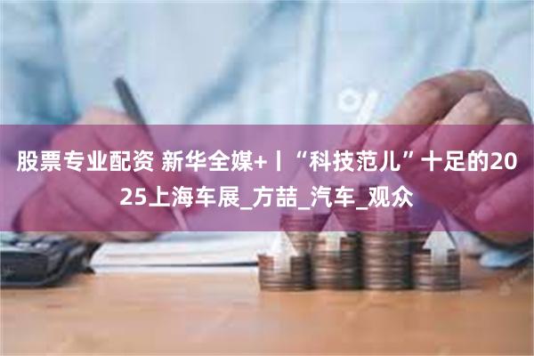 股票专业配资 新华全媒+丨“科技范儿”十足的2025上海车展_方喆_汽车_观众