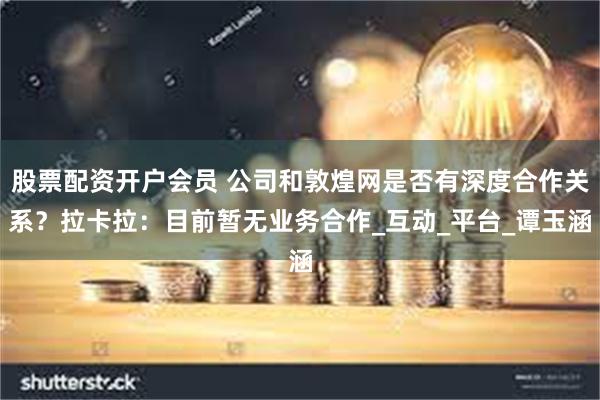 股票配资开户会员 公司和敦煌网是否有深度合作关系？拉卡拉：目前暂无业务合作_互动_平台_谭玉涵