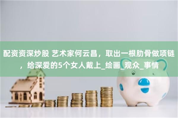 配资资深炒股 艺术家何云昌，取出一根肋骨做项链，给深爱的5个女人戴上_绘画_观众_事情