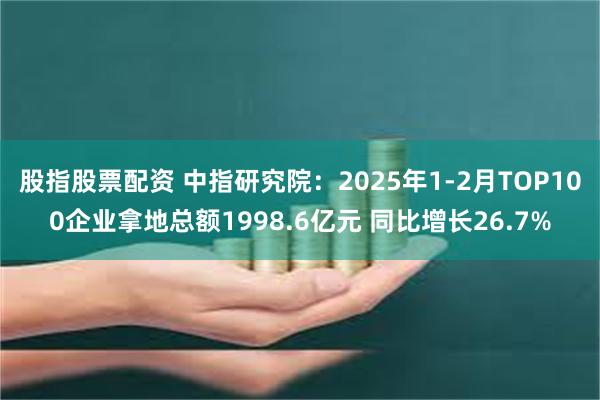 股指股票配资 中指研究院：2025年1-2月TOP100企业拿地总额1998.6亿元 同比增长26.7%