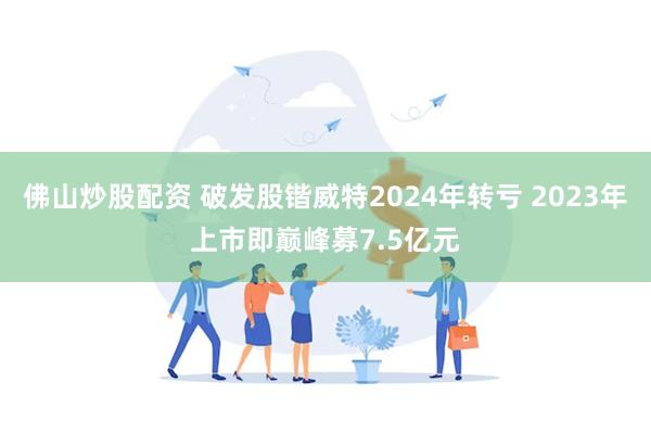 佛山炒股配资 破发股锴威特2024年转亏 2023年上市即巅峰募7.5亿元