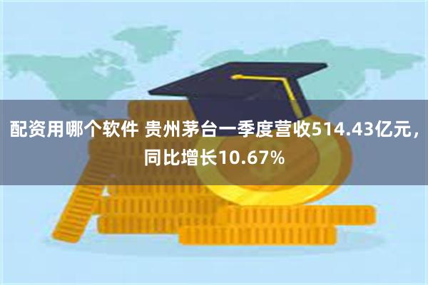 配资用哪个软件 贵州茅台一季度营收514.43亿元，同比增长10.67%