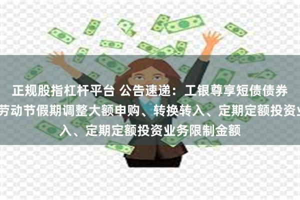 正规股指杠杆平台 公告速递：工银尊享短债债券基金2025年劳动节假期调整大额申购、转换转入、定期定额投资业务限制金额
