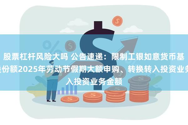 股票杠杆风险大吗 公告速递：限制工银如意货币基金D类份额2025年劳动节假期大额申购、转换转入投资业务金额