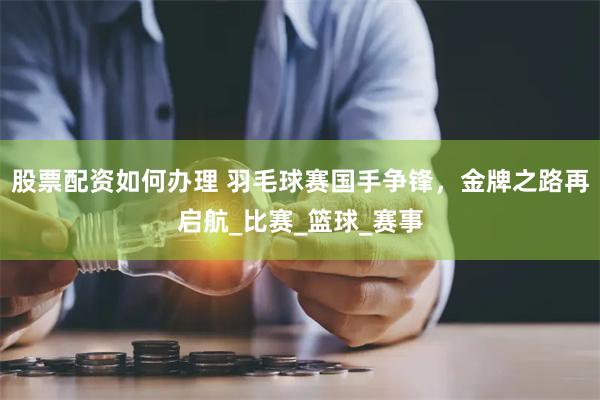 股票配资如何办理 羽毛球赛国手争锋，金牌之路再启航_比赛_篮球_赛事