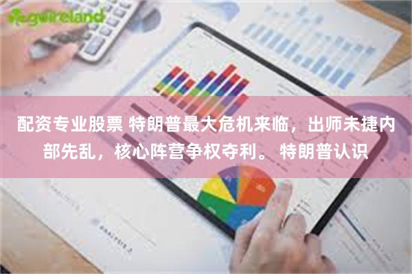 配资专业股票 特朗普最大危机来临，出师未捷内部先乱，核心阵营争权夺利。 特朗普认识
