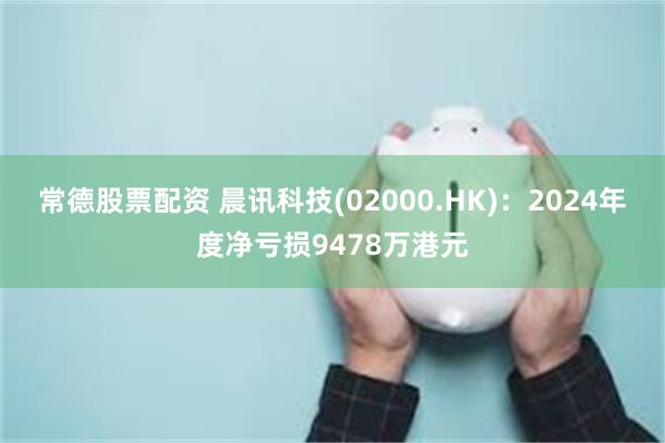 常德股票配资 晨讯科技(02000.HK)：2024年度净亏损9478万港元