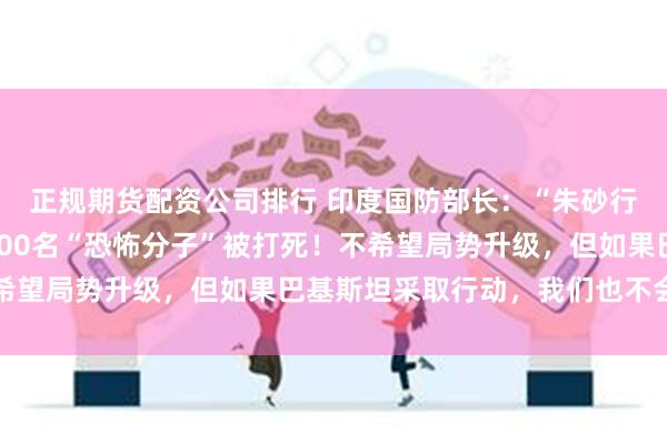 正规期货配资公司排行 印度国防部长：“朱砂行动”仍在持续，约有100名“恐怖分子”被打死！不希望局势升级，但如果巴基斯坦采取行动，我们也不会退缩