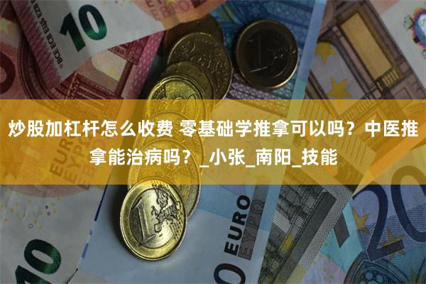 炒股加杠杆怎么收费 零基础学推拿可以吗？中医推拿能治病吗？_小张_南阳_技能