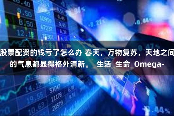 股票配资的钱亏了怎么办 春天，万物复苏，天地之间的气息都显得格外清新。_生活_生命_Omega-