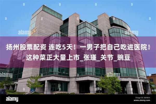 扬州股票配资 连吃5天！一男子把自己吃进医院！这种菜正大量上市_张瑾_关节_豌豆