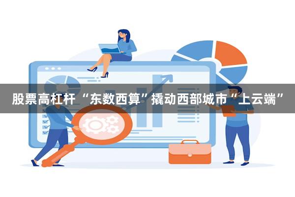 股票高杠杆 “东数西算”撬动西部城市“上云端”
