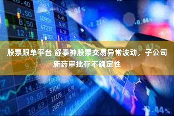 股票跟单平台 舒泰神股票交易异常波动，子公司新药审批存不确定性