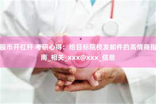 股市开杠杆 考研心得：给目标院校发邮件的高情商指南_相关_xxx@xxx_信息