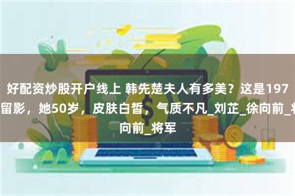 好配资炒股开户线上 韩先楚夫人有多美？这是1970年留影，她50岁，皮肤白皙，气质不凡_刘芷_徐向前_将军