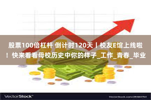 股票100倍杠杆 倒计时120天丨校友E馆上线啦！快来看看母校历史中你的样子_工作_青春_毕业