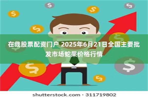 在线股票配资门户 2025年6月21日全国主要批发市场蛇果价格行情