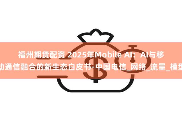 福州期货配资 2025年Mobile AI：AI与移动通信融合的新生态白皮书-中国电信_网络_流量_模型