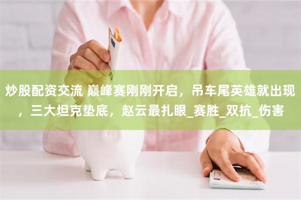 炒股配资交流 巅峰赛刚刚开启，吊车尾英雄就出现，三大坦克垫底，赵云最扎眼_赛胜_双抗_伤害