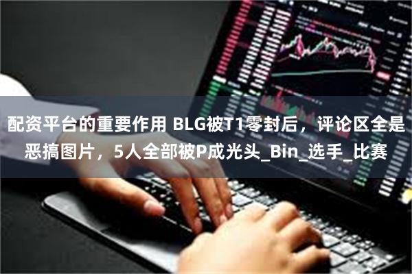 配资平台的重要作用 BLG被T1零封后，评论区全是恶搞图片，5人全部被P成光头_Bin_选手_比赛